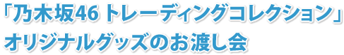 「乃木坂46 トレーディングコレクション」 オリジナルグッズのお渡し会（予定）